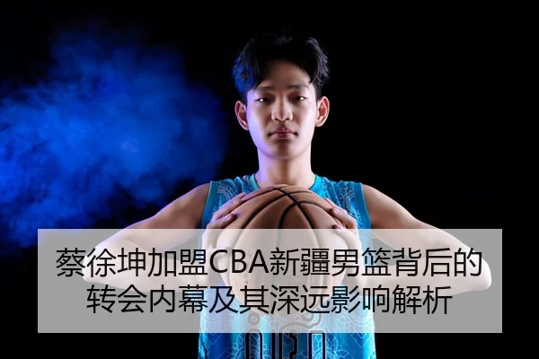 蔡徐坤加盟CBA新疆男篮背后的转会内幕及其深远影响解析